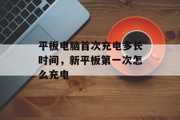 平板电脑首次充电多长时间，新平板第一次怎么充电-第1张图片-