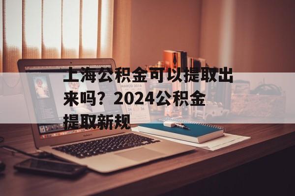 上海公积金可以提取出来吗？2024公积金提取新规-第1张图片-