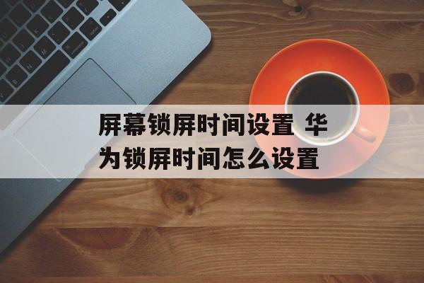 屏幕锁屏时间设置 华为锁屏时间怎么设置-第1张图片-