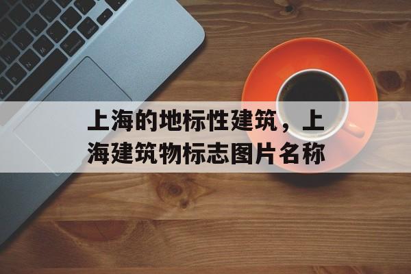 上海的地标性建筑，上海建筑物标志图片名称-第1张图片-