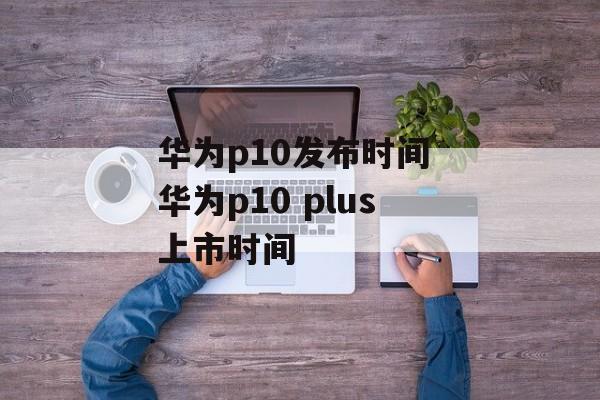 华为p10发布时间 华为p10 plus上市时间-第1张图片-