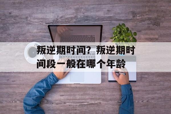 叛逆期时间？叛逆期时间段一般在哪个年龄-第1张图片-
