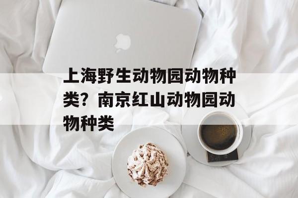 上海野生动物园动物种类？南京红山动物园动物种类-第1张图片-
