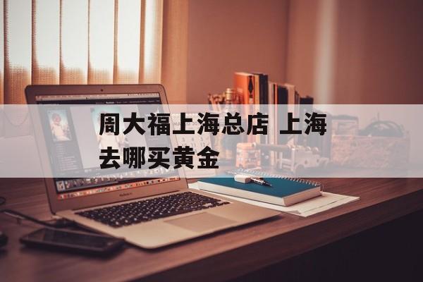周大福上海总店 上海去哪买黄金-第1张图片-
