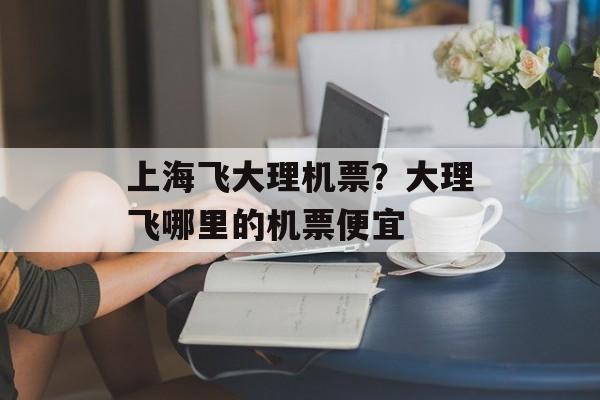 上海飞大理机票？大理飞哪里的机票便宜-第1张图片-