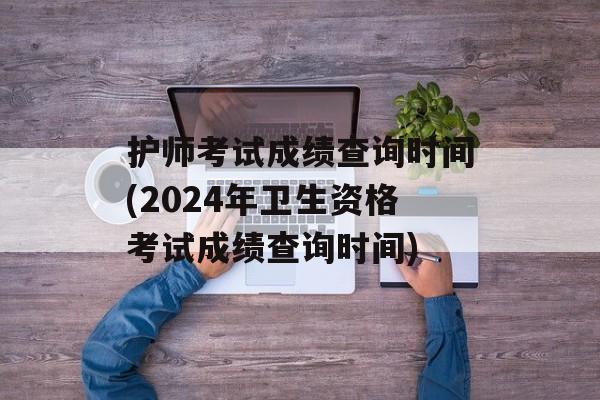 护师考试成绩查询时间(2024年卫生资格考试成绩查询时间)-第1张图片-