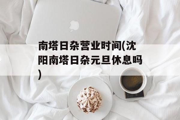 南塔日杂营业时间(沈阳南塔日杂元旦休息吗)-第1张图片-