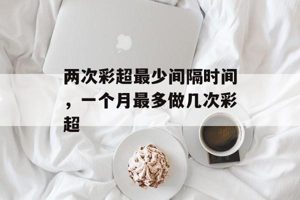 两次彩超最少间隔时间，一个月最多做几次彩超-第1张图片-