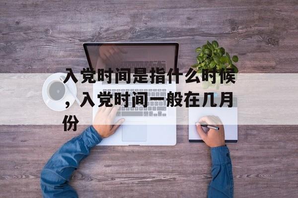 入党时间是指什么时候，入党时间一般在几月份-第1张图片-