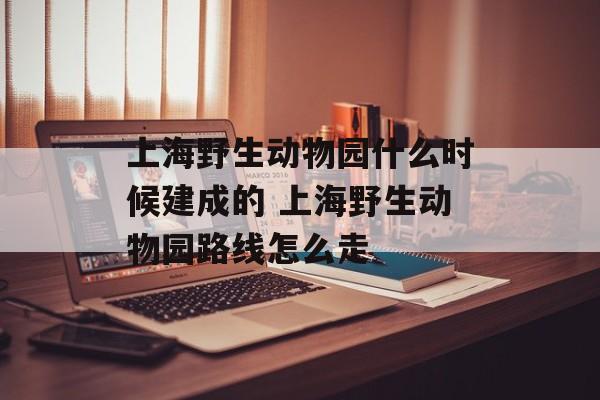 上海野生动物园什么时候建成的 上海野生动物园路线怎么走-第1张图片-