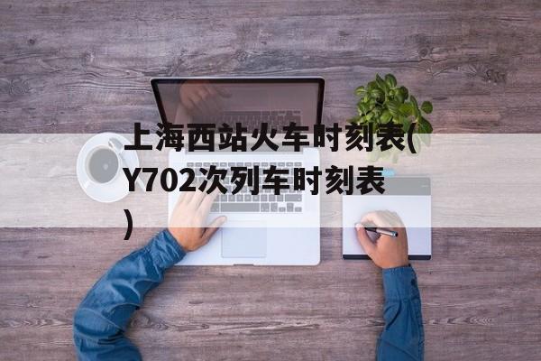 上海西站火车时刻表(Y702次列车时刻表)-第1张图片-