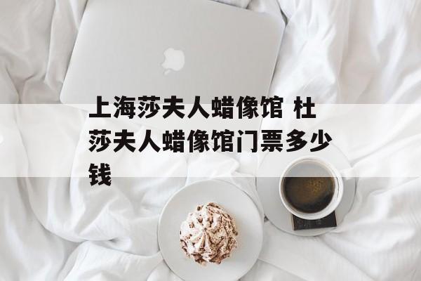 上海莎夫人蜡像馆 杜莎夫人蜡像馆门票多少钱-第1张图片-