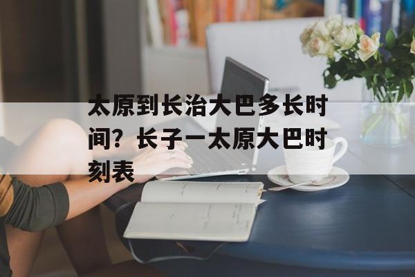 太原到长治大巴多长时间？长子一太原大巴时刻表-第1张图片-