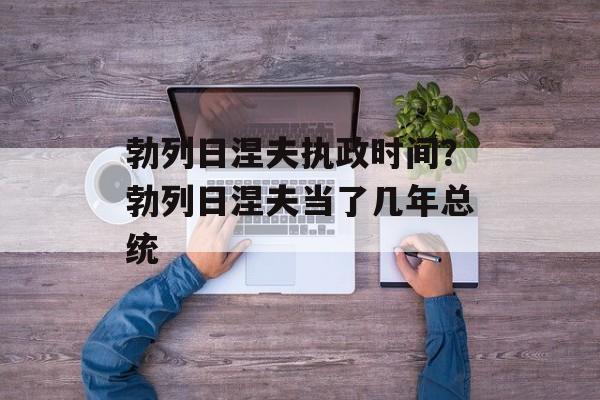 勃列日涅夫执政时间？勃列日涅夫当了几年总统-第1张图片-