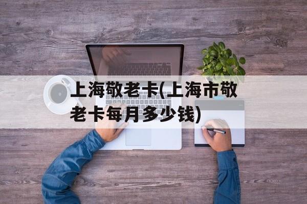上海敬老卡(上海市敬老卡每月多少钱)-第1张图片-