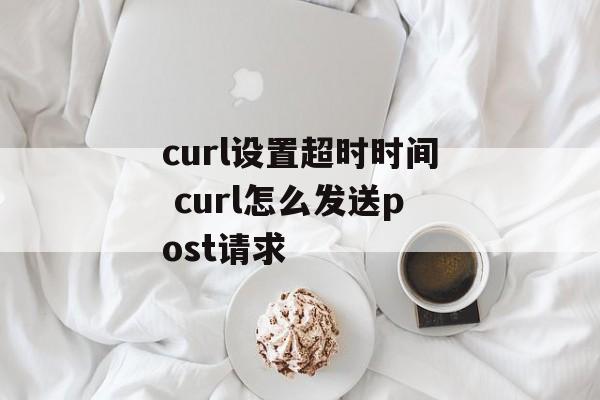 curl设置超时时间 curl怎么发送post请求-第1张图片-