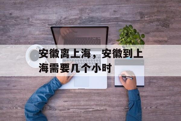 安徽离上海，安徽到上海需要几个小时-第1张图片-