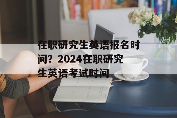 在职研究生英语报名时间？2024在职研究生英语考试时间-第1张图片-