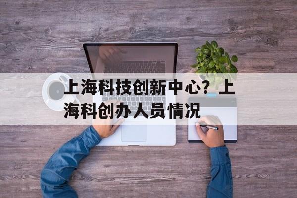 上海科技创新中心？上海科创办人员情况-第1张图片-