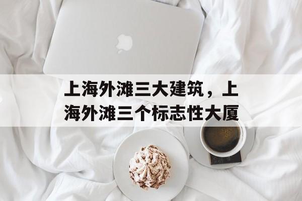 上海外滩三大建筑，上海外滩三个标志性大厦-第1张图片-