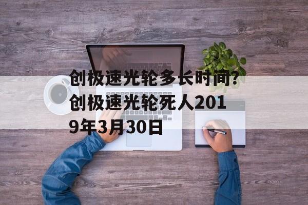 创极速光轮多长时间？创极速光轮死人2019年3月30日-第1张图片-