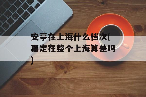 安亭在上海什么档次(嘉定在整个上海算差吗)-第1张图片-