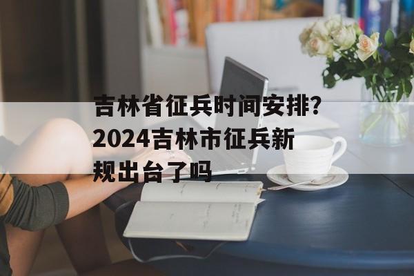 吉林省征兵时间安排？2024吉林市征兵新规出台了吗-第1张图片-