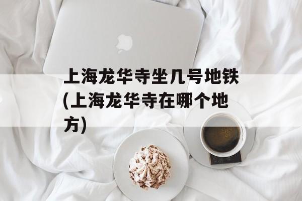 上海龙华寺坐几号地铁(上海龙华寺在哪个地方)-第1张图片-