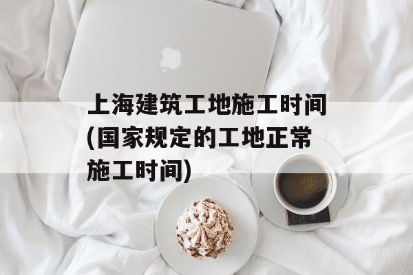 上海建筑工地施工时间(国家规定的工地正常施工时间)-第1张图片-