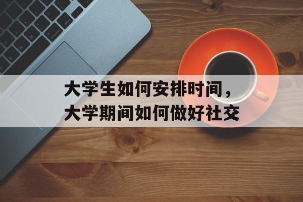 大学生如何安排时间，大学期间如何做好社交-第1张图片-