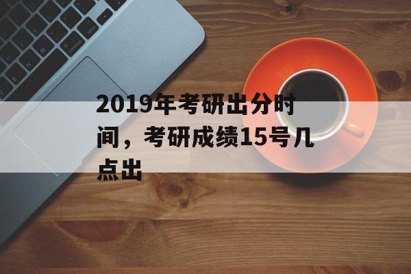 2019年考研出分时间，考研成绩15号几点出-第1张图片-