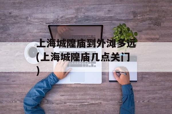 上海城隍庙到外滩多远(上海城隍庙几点关门)-第1张图片-