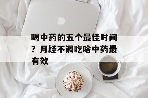 喝中药的五个最佳时间？月经不调吃啥中药最有效-第1张图片-