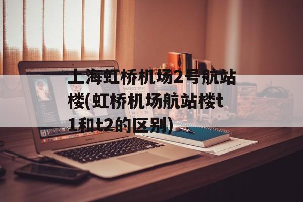 上海虹桥机场2号航站楼(虹桥机场航站楼t1和t2的区别)-第1张图片-