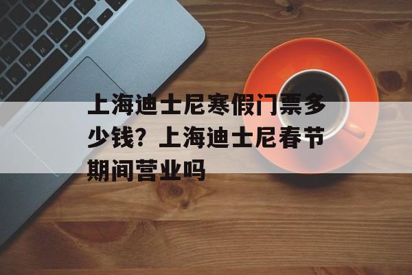 上海迪士尼寒假门票多少钱？上海迪士尼春节期间营业吗-第1张图片-
