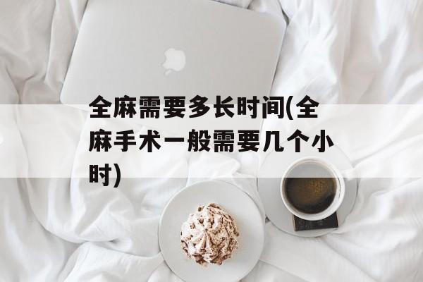 全麻需要多长时间(全麻手术一般需要几个小时)-第1张图片-