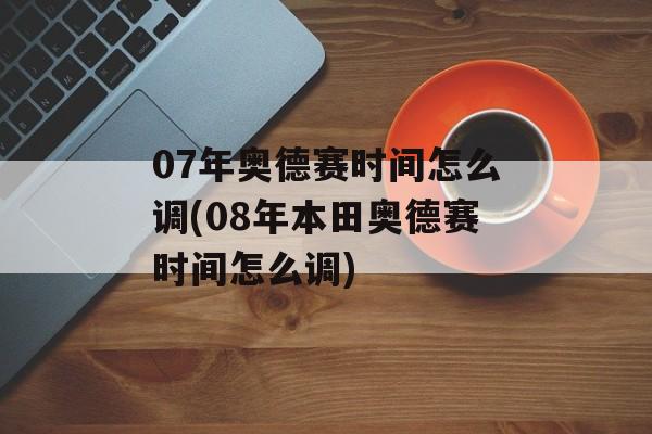 07年奥德赛时间怎么调(08年本田奥德赛时间怎么调)-第1张图片-