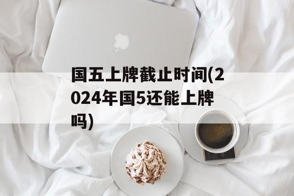 国五上牌截止时间(2024年国5还能上牌吗)-第1张图片-