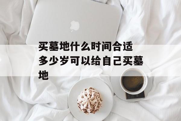 买墓地什么时间合适 多少岁可以给自己买墓地-第1张图片-
