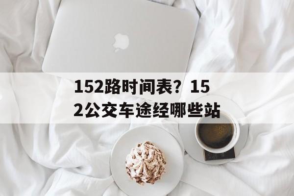 152路时间表？152公交车途经哪些站-第1张图片-