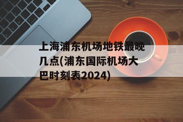 上海浦东机场地铁最晚几点(浦东国际机场大巴时刻表2024)-第1张图片-