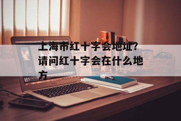 上海市红十字会地址？请问红十字会在什么地方-第1张图片-