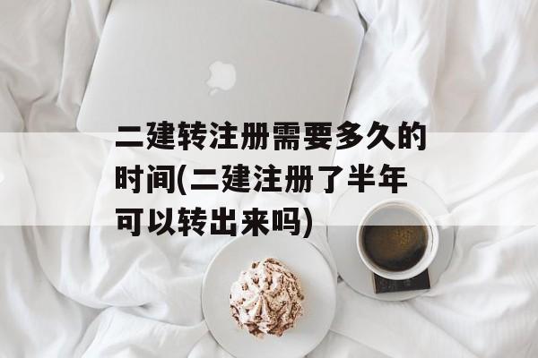 二建转注册需要多久的时间(二建注册了半年可以转出来吗)-第1张图片-