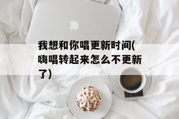我想和你唱更新时间(嗨唱转起来怎么不更新了)-第1张图片-