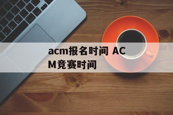 acm报名时间 ACM竞赛时间-第1张图片-