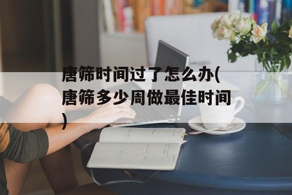 唐筛时间过了怎么办(唐筛多少周做最佳时间)-第1张图片-