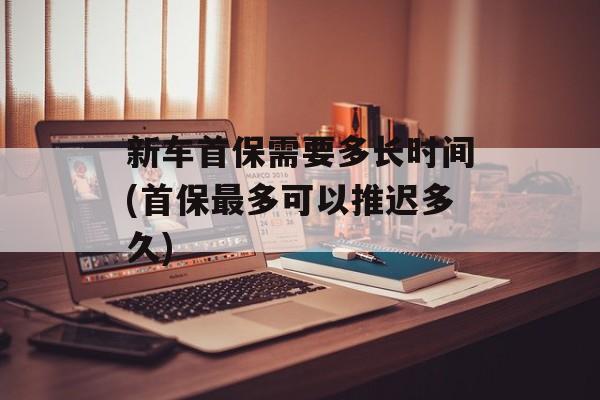 新车首保需要多长时间(首保最多可以推迟多久)-第1张图片-