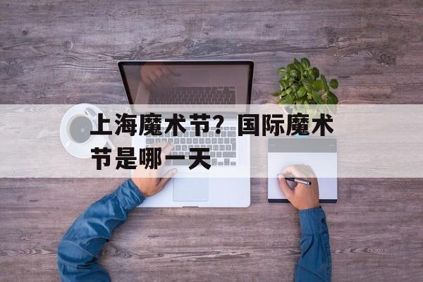 上海魔术节？国际魔术节是哪一天-第1张图片-