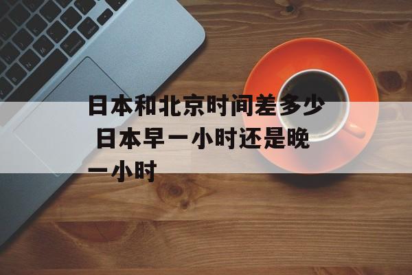 日本和北京时间差多少 日本早一小时还是晚一小时-第1张图片-