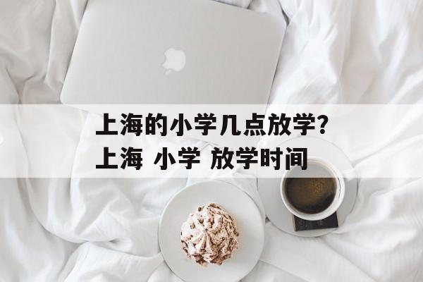 上海的小学几点放学？上海 小学 放学时间-第1张图片-